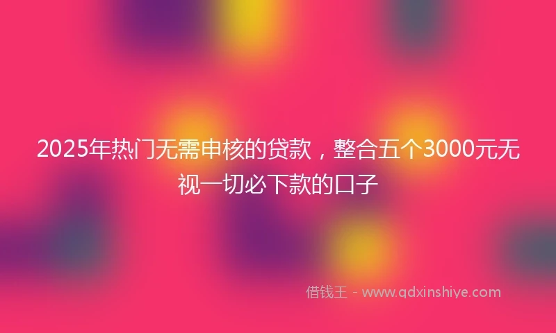 2025年热门无需申核的贷款，整合五个3000元无视一切必下款的口子