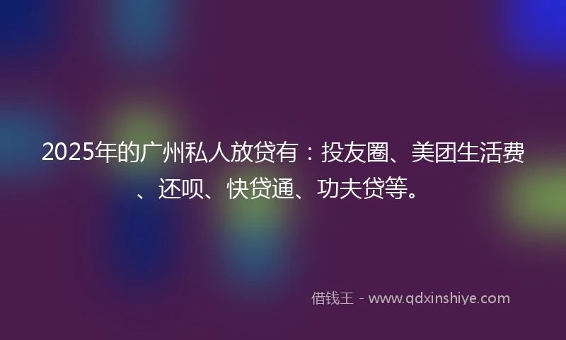 2025年的广州私人放贷有：投友圈、美团生活费、还呗、快贷通、功夫贷等。