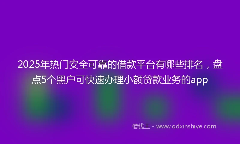 2025年热门安全可靠的借款平台有哪些排名，盘点5个黑户可快速办理小额贷款业务的app