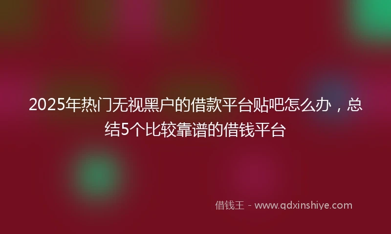 2025年热门无视黑户的借款平台贴吧怎么办，总结5个比较靠谱的借钱平台