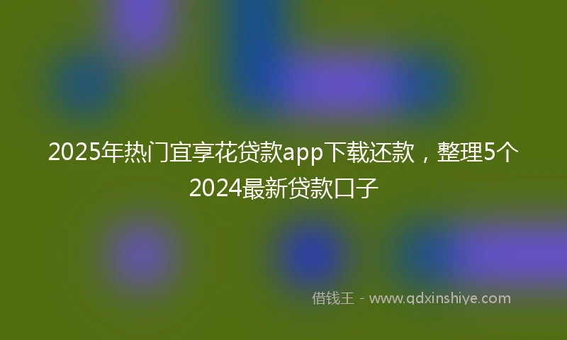2025年热门宜享花贷款app下载还款，整理5个2024最新贷款口子