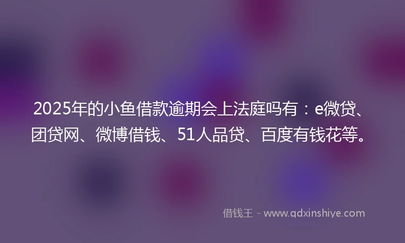 2025年的小鱼借款逾期会上法庭吗有：e微贷、团贷网、微博借钱、51人品贷、百度有钱花等。