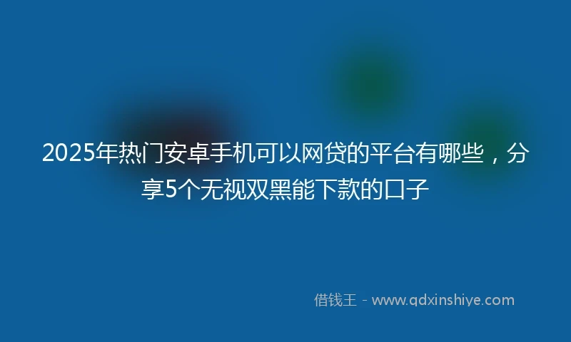 2025年热门安卓手机可以网贷的平台有哪些，分享5个无视双黑能下款的口子