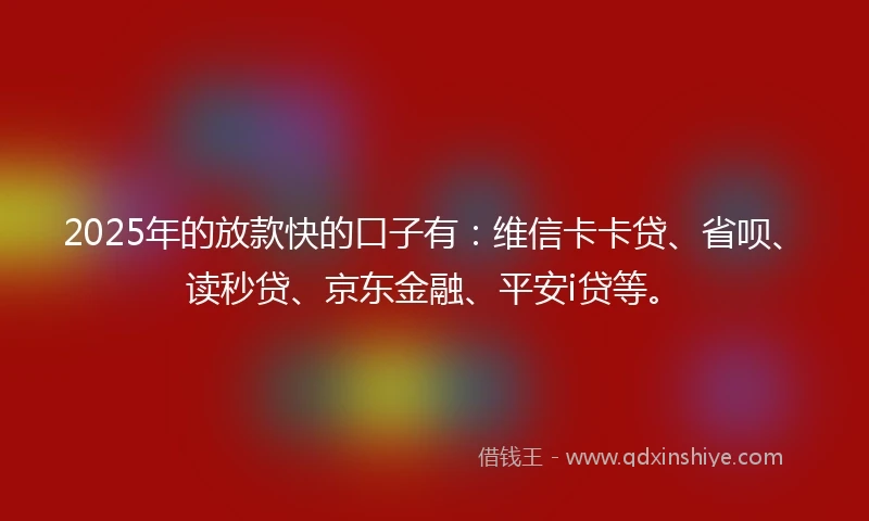 2025年的放款快的口子有：维信卡卡贷、省呗、读秒贷、京东金融、平安i贷等。