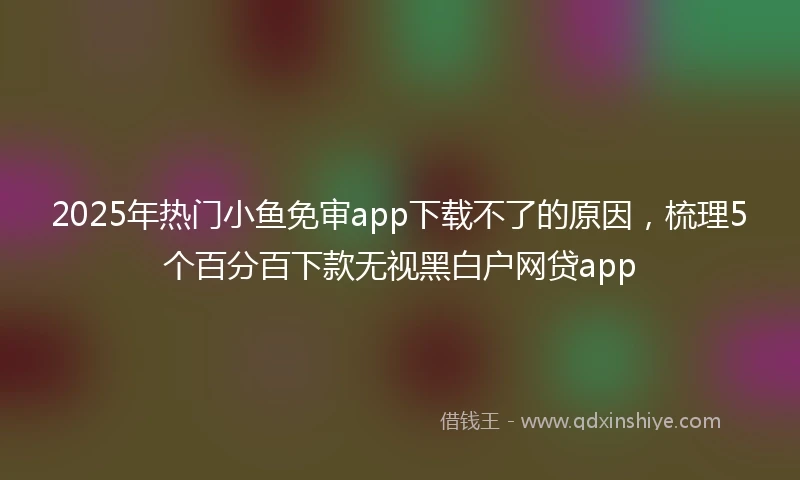 2025年热门小鱼免审app下载不了的原因，梳理5个百分百下款无视黑白户网贷app