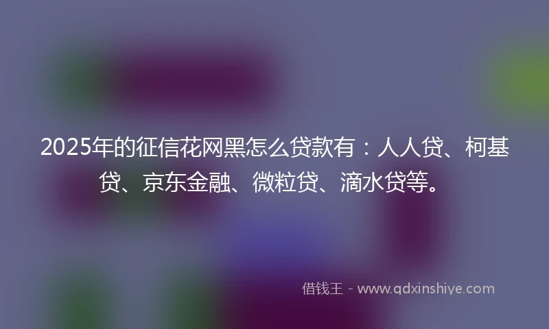 2025年的征信花网黑怎么贷款有：人人贷、柯基贷、京东金融、微粒贷、滴水贷等。