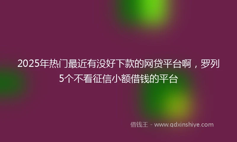 2025年热门最近有没好下款的网贷平台啊，罗列5个不看征信小额借钱的平台