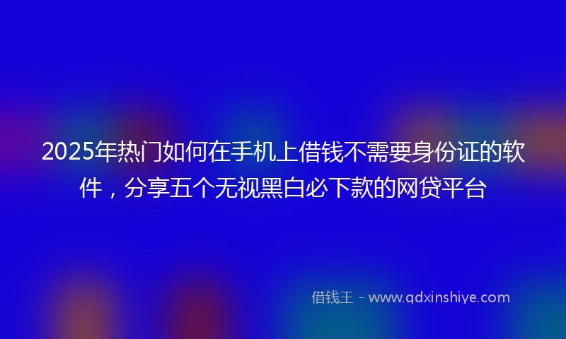2025年热门如何在手机上借钱不需要身份证的软件，分享五个无视黑白必下款的网贷平台