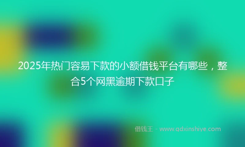 2025年热门容易下款的小额借钱平台有哪些，整合5个网黑逾期下款口子