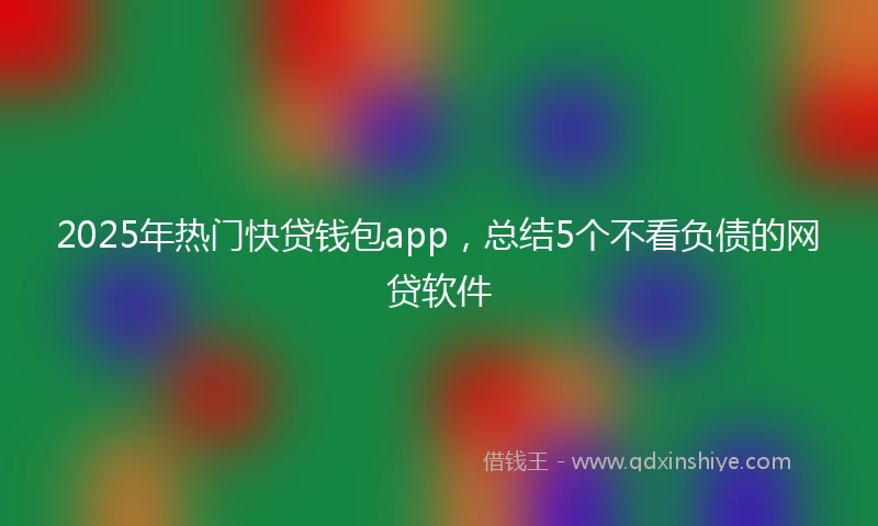 2025年热门快贷钱包app，总结5个不看负债的网贷软件