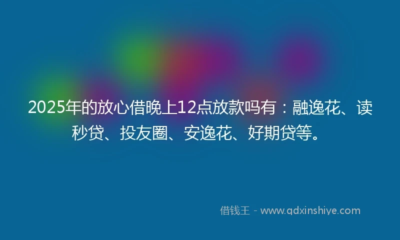 2025年的放心借晚上12点放款吗有：融逸花、读秒贷、投友圈、安逸花、好期贷等。