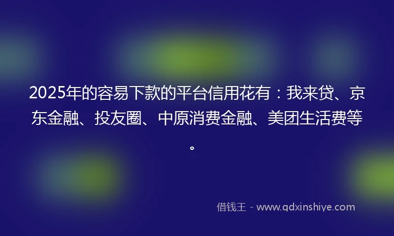 2025年的容易下款的平台信用花有：我来贷、京东金融、投友圈、中原消费金融、美团生活费等。