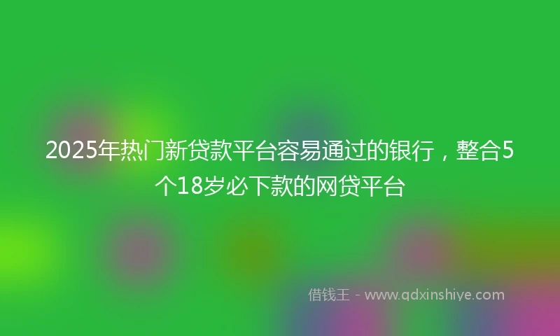 2025年热门新贷款平台容易通过的银行，整合5个18岁必下款的网贷平台