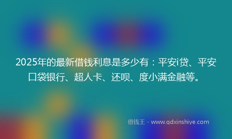 2025年的最新借钱利息是多少有：平安i贷、平安口袋银行、超人卡、还呗、度小满金融等。