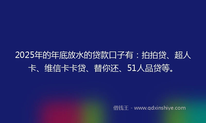 2025年的年底放水的贷款口子有：拍拍贷、超人卡、维信卡卡贷、替你还、51人品贷等。