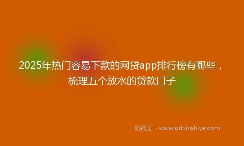 2025年热门容易下款的网贷app排行榜有哪些，梳理五个放水的贷款口子