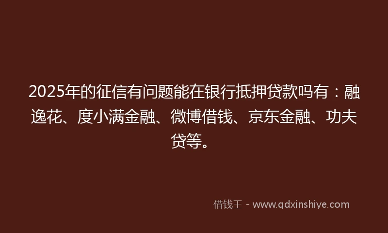 2025年的征信有问题能在银行抵押贷款吗有：融逸花、度小满金融、微博借钱、京东金融、功夫贷等。