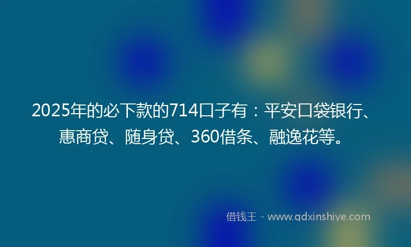 2025年的必下款的714口子有：平安口袋银行、惠商贷、随身贷、360借条、融逸花等。