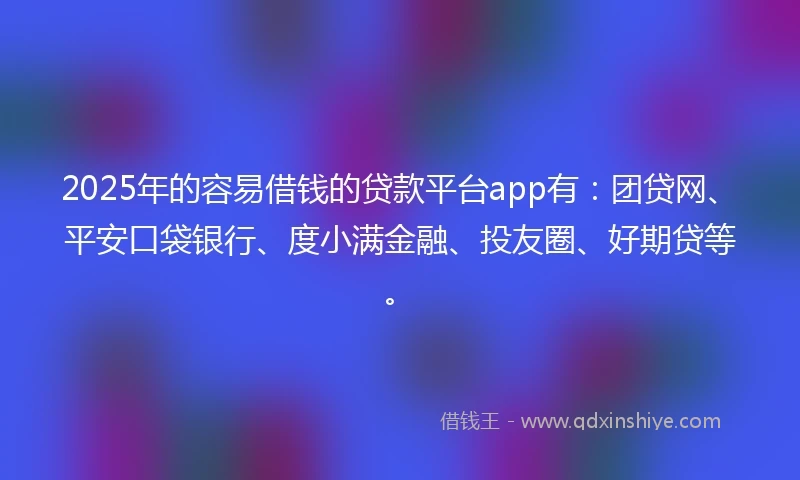 2025年的容易借钱的贷款平台app有：团贷网、平安口袋银行、度小满金融、投友圈、好期贷等。