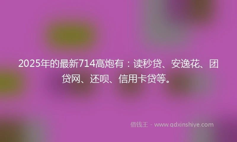 2025年的最新714高炮有：读秒贷、安逸花、团贷网、还呗、信用卡贷等。
