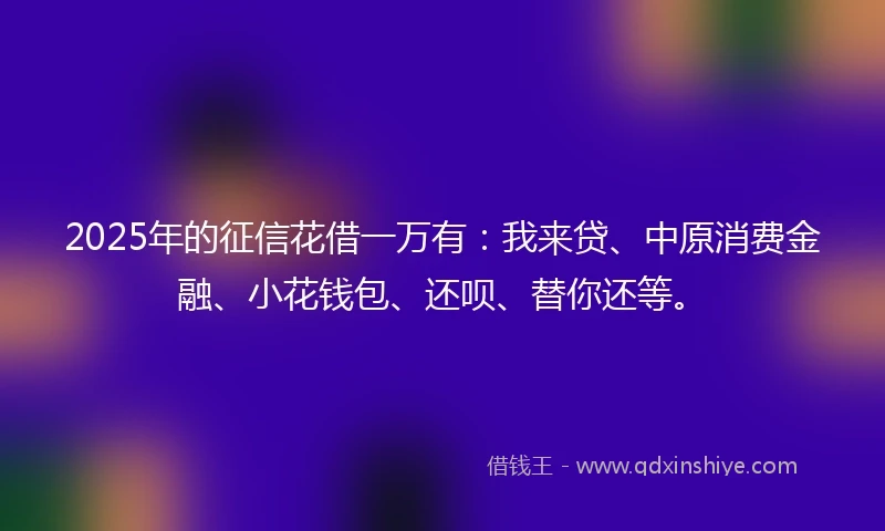 2025年的征信花借一万有：我来贷、中原消费金融、小花钱包、还呗、替你还等。