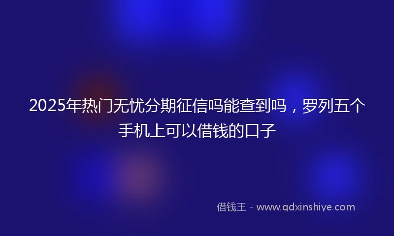 2025年热门无忧分期征信吗能查到吗，罗列五个手机上可以借钱的口子
