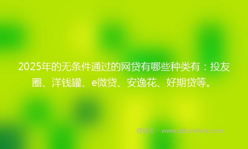 2025年的无条件通过的网贷有哪些种类有：投友圈、洋钱罐、e微贷、安逸花、好期贷等。