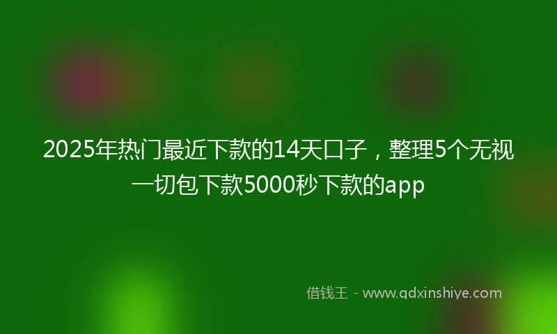 2025年热门最近下款的14天口子，整理5个无视一切包下款5000秒下款的app