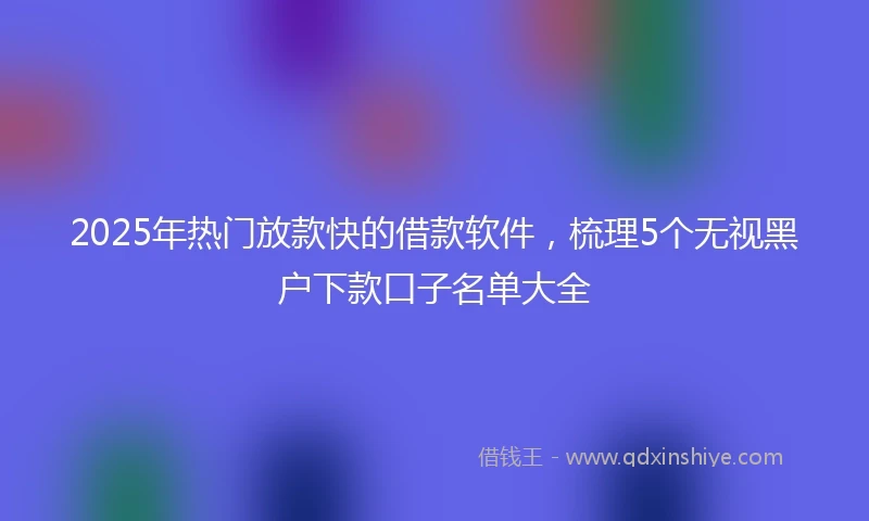2025年热门放款快的借款软件，梳理5个无视黑户下款口子名单大全
