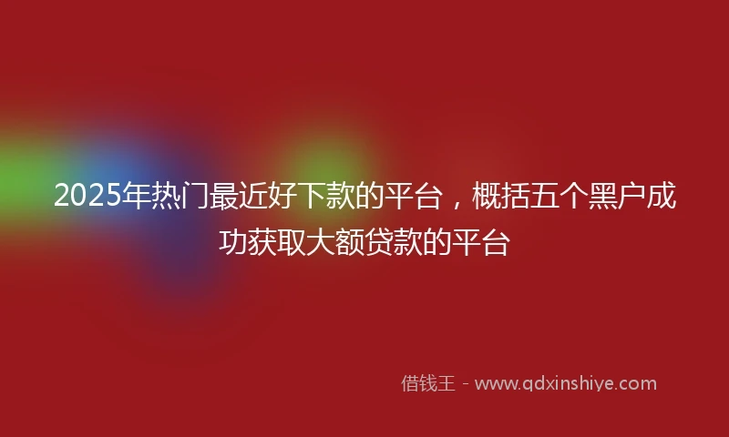 2025年热门最近好下款的平台，概括五个黑户成功获取大额贷款的平台