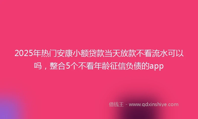 2025年热门安康小额贷款当天放款不看流水可以吗，整合5个不看年龄征信负债的app
