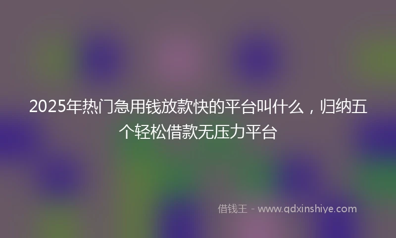 2025年热门急用钱放款快的平台叫什么，归纳五个轻松借款无压力平台