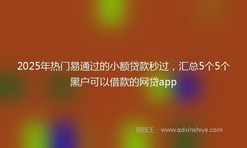 2025年热门易通过的小额贷款秒过，汇总5个5个黑户可以借款的网贷app