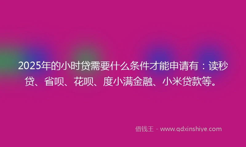 2025年的小时贷需要什么条件才能申请有：读秒贷、省呗、花呗、度小满金融、小米贷款等。