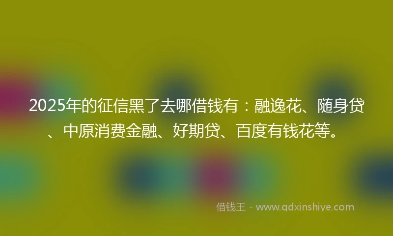 2025年的征信黑了去哪借钱有：融逸花、随身贷、中原消费金融、好期贷、百度有钱花等。