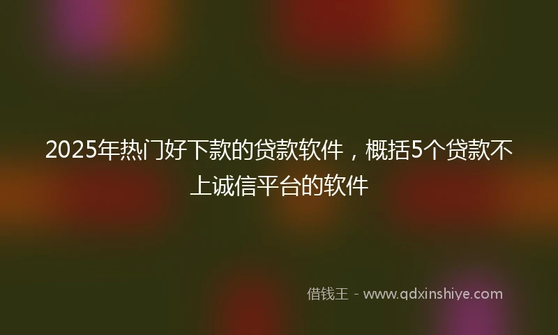 2025年热门好下款的贷款软件，概括5个贷款不上诚信平台的软件