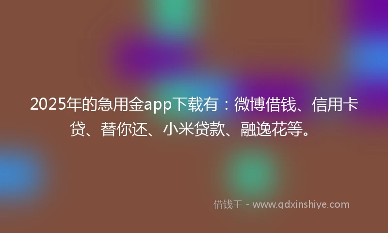 2025年的急用金app下载有：微博借钱、信用卡贷、替你还、小米贷款、融逸花等。
