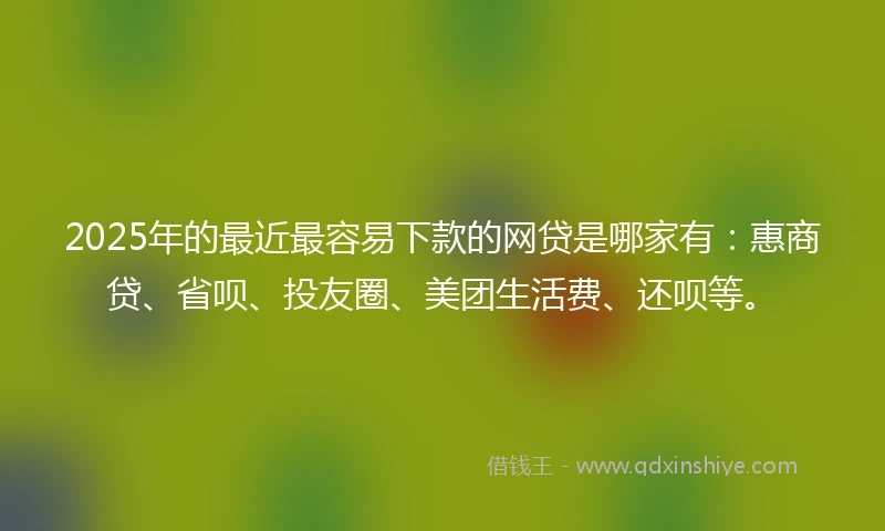 2025年的最近最容易下款的网贷是哪家有：惠商贷、省呗、投友圈、美团生活费、还呗等。