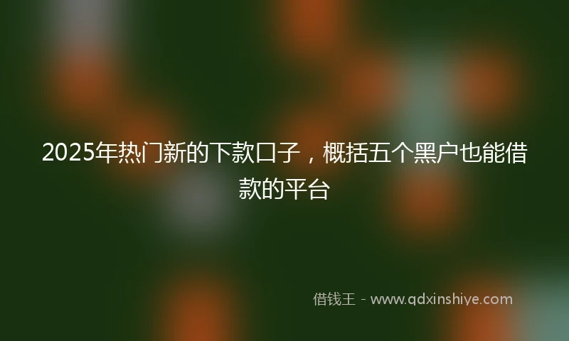 2025年热门新的下款口子，概括五个黑户也能借款的平台