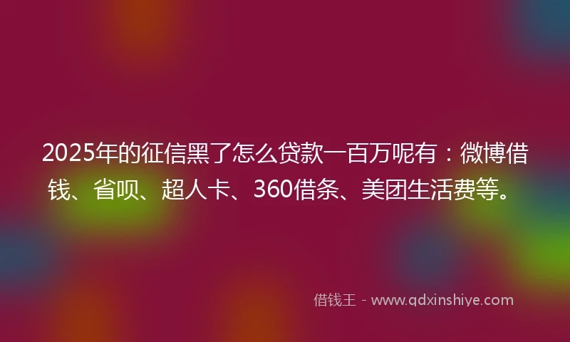 2025年的征信黑了怎么贷款一百万呢有：微博借钱、省呗、超人卡、360借条、美团生活费等。