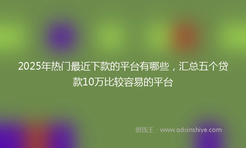 2025年热门最近下款的平台有哪些，汇总五个贷款10万比较容易的平台