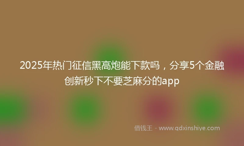 2025年热门征信黑高炮能下款吗，分享5个金融创新秒下不要芝麻分的app