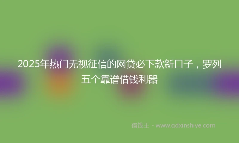 2025年热门无视征信的网贷必下款新口子，罗列五个靠谱借钱利器