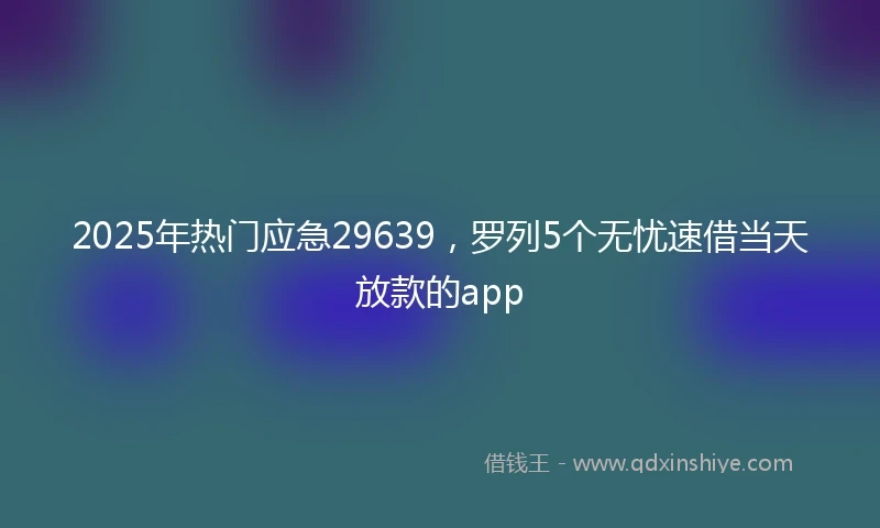 2025年热门应急29639，罗列5个无忧速借当天放款的app