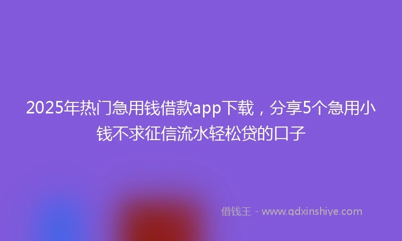 2025年热门急用钱借款app下载，分享5个急用小钱不求征信流水轻松贷的口子
