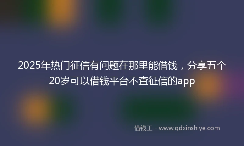 2025年热门征信有问题在那里能借钱，分享五个20岁可以借钱平台不查征信的app