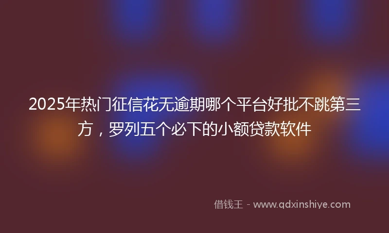 2025年热门征信花无逾期哪个平台好批不跳第三方，罗列五个必下的小额贷款软件