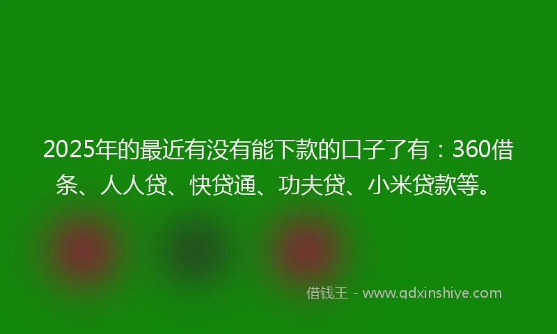 2025年的最近有没有能下款的口子了有：360借条、人人贷、快贷通、功夫贷、小米贷款等。