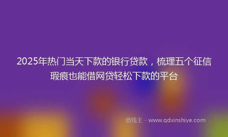 2025年热门当天下款的银行贷款，梳理五个征信瑕疵也能借网贷轻松下款的平台