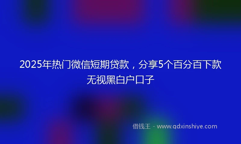 2025年热门微信短期贷款，分享5个百分百下款无视黑白户口子